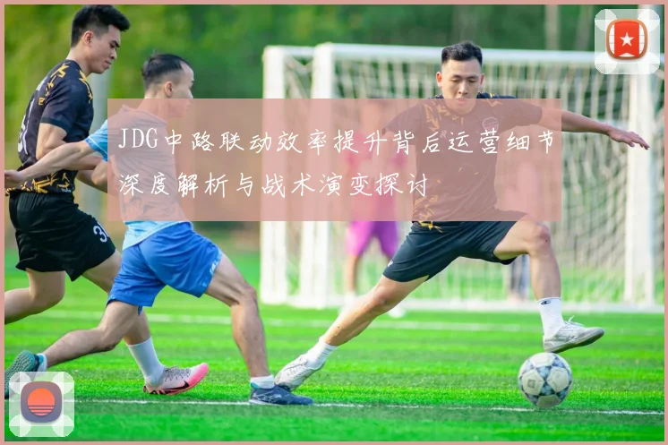 JDG中路联动效率提升背后运营细节深度解析与战术演变探讨