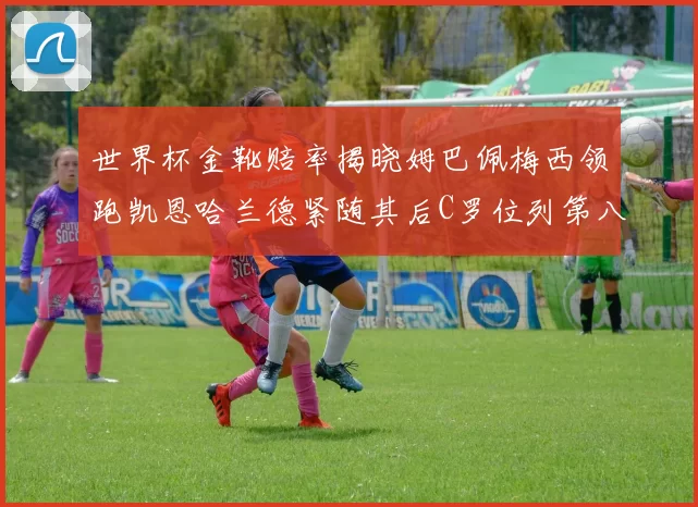 世界杯金靴赔率揭晓姆巴佩梅西领跑凯恩哈兰德紧随其后C罗位列第八