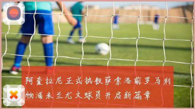 阿奎拉尼正式执教萨索洛前罗马利物浦米兰尤文球员开启新篇章