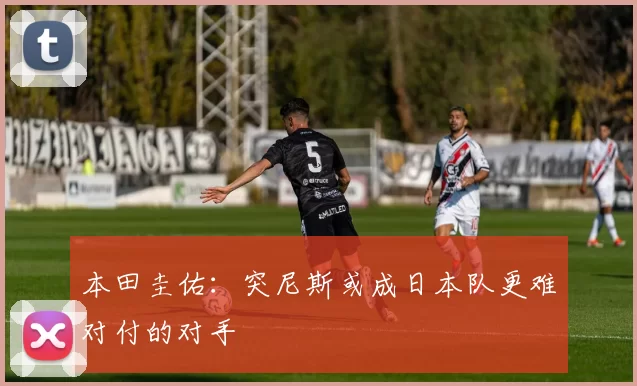 本田圭佑：突尼斯或成日本队更难对付的对手