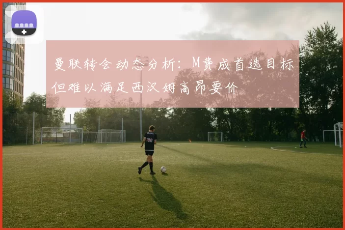 曼联转会动态分析：M费成首选目标但难以满足西汉姆高昂要价