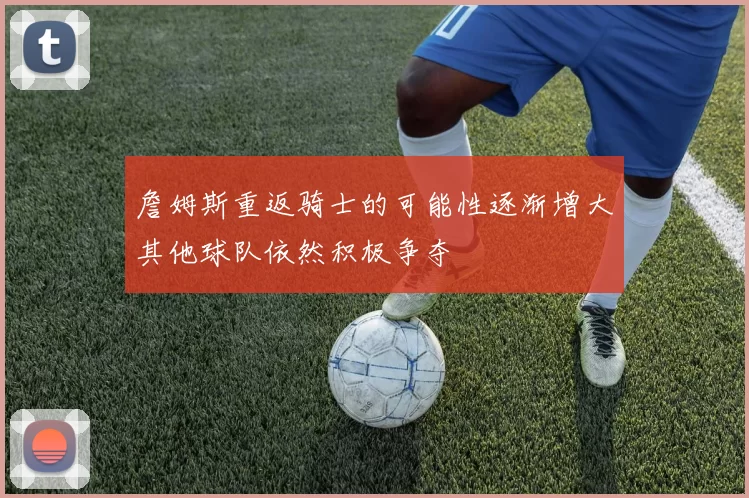 詹姆斯重返骑士的可能性逐渐增大其他球队依然积极争夺