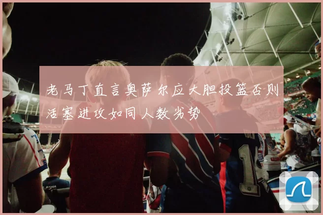 老马丁直言奥萨尔应大胆投篮否则活塞进攻如同人数劣势