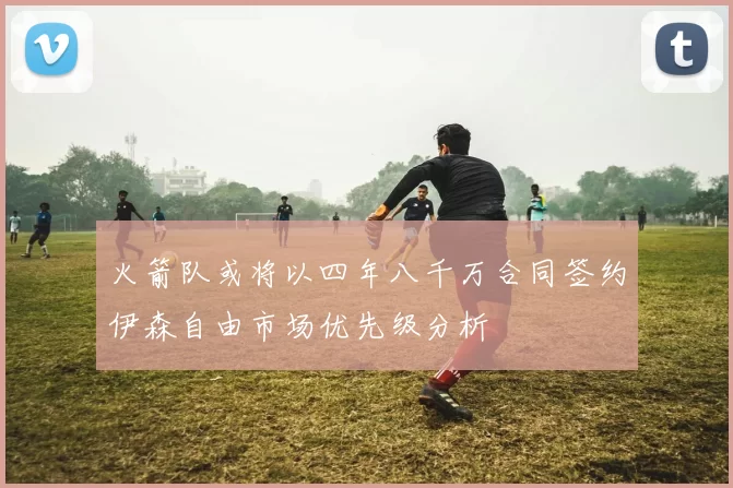 火箭队或将以四年八千万合同签约伊森自由市场优先级分析