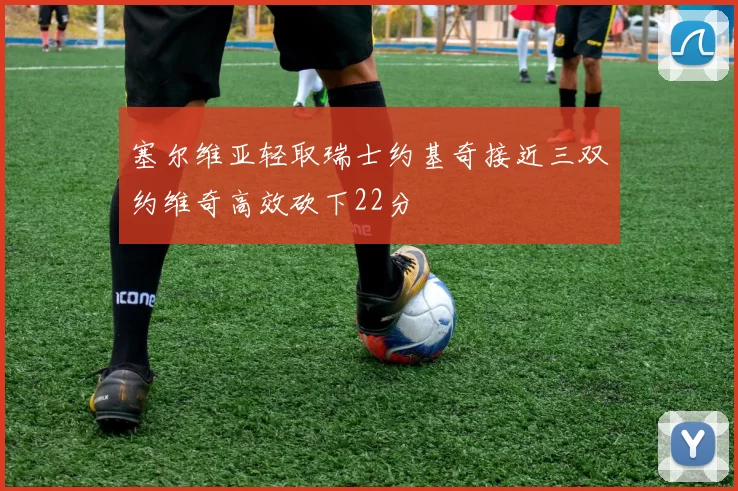 塞尔维亚轻取瑞士约基奇接近三双约维奇高效砍下22分