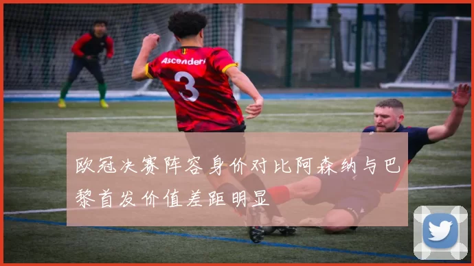 欧冠决赛阵容身价对比阿森纳与巴黎首发价值差距明显
