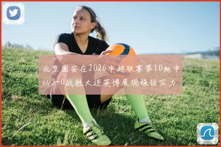 北京国安在2026中超联赛第10轮中以3-0战胜大连英博展现强劲实力