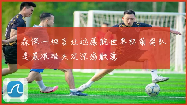 森保一坦言让远藤航世界杯前离队是最艰难决定深感歉意