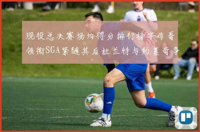 现役总决赛场均得分排行榜字母哥领衔SGA紧随其后杜兰特与约基奇争夺第三名