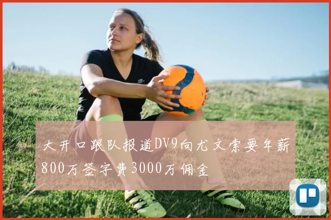 大开口跟队报道DV9向尤文索要年薪800万签字费3000万佣金