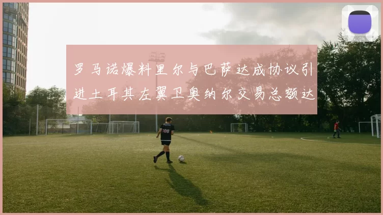 罗马诺爆料里尔与巴萨达成协议引进土耳其左翼卫奥纳尔交易总额达1450万欧