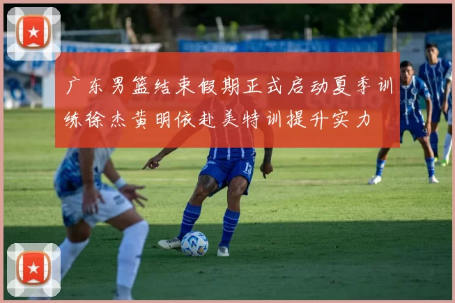 广东男篮结束假期正式启动夏季训练徐杰黄明依赴美特训提升实力