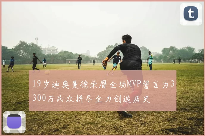 19岁迪奥曼德荣膺全场MVP誓言为3300万民众拼尽全力创造历史