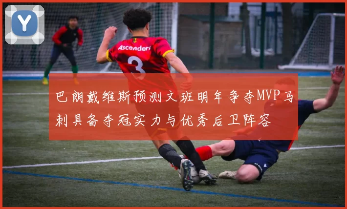 巴朗戴维斯预测文班明年争夺MVP马刺具备夺冠实力与优秀后卫阵容