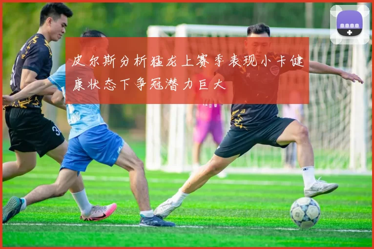 皮尔斯分析猛龙上赛季表现小卡健康状态下争冠潜力巨大