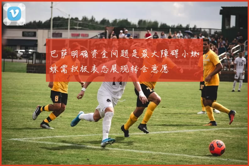 巴萨明确资金问题是最大障碍小蜘蛛需积极表态展现转会意愿