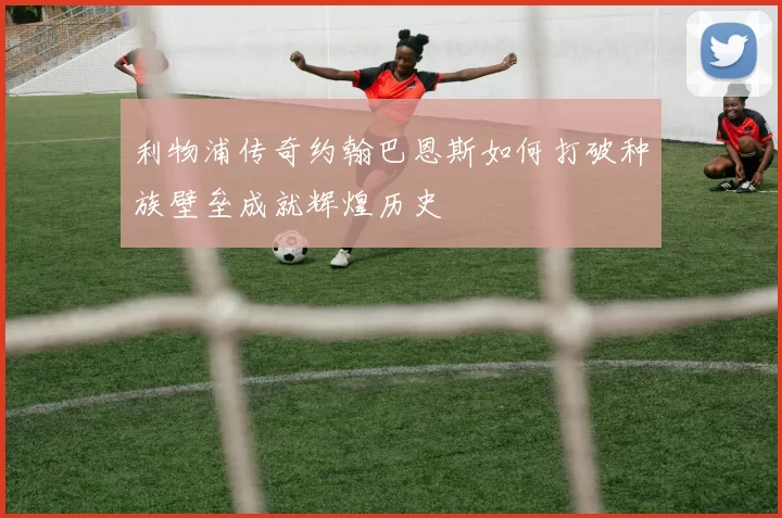 利物浦传奇约翰巴恩斯如何打破种族壁垒成就辉煌历史