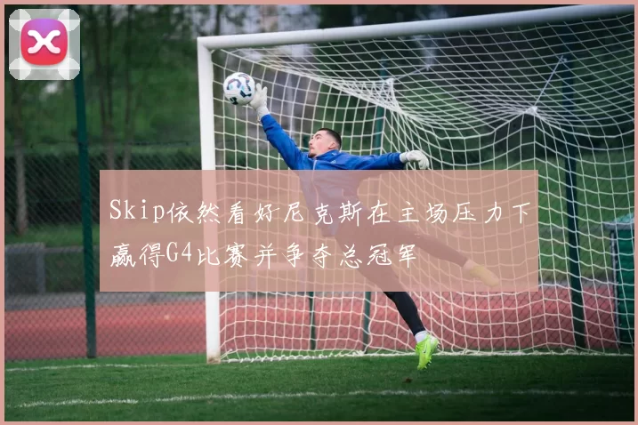 Skip依然看好尼克斯在主场压力下赢得G4比赛并争夺总冠军
