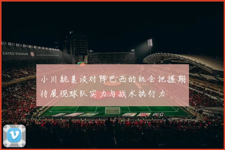 小川航基谈对阵巴西的机会把握期待展现球队实力与战术执行力